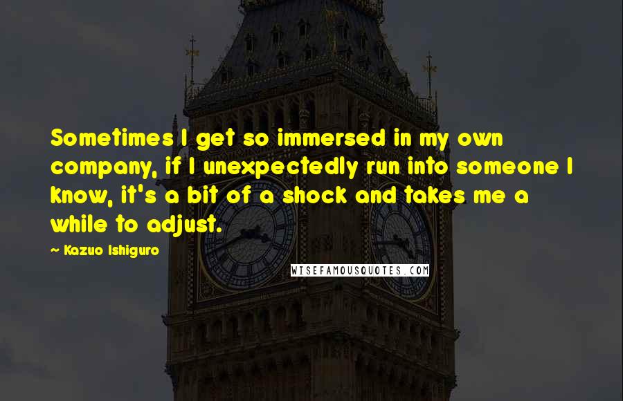 Kazuo Ishiguro Quotes: Sometimes I get so immersed in my own company, if I unexpectedly run into someone I know, it's a bit of a shock and takes me a while to adjust.