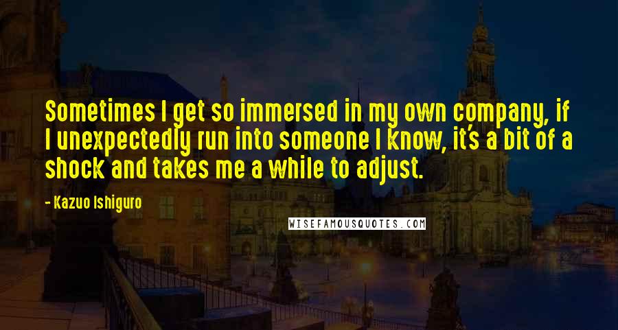 Kazuo Ishiguro Quotes: Sometimes I get so immersed in my own company, if I unexpectedly run into someone I know, it's a bit of a shock and takes me a while to adjust.