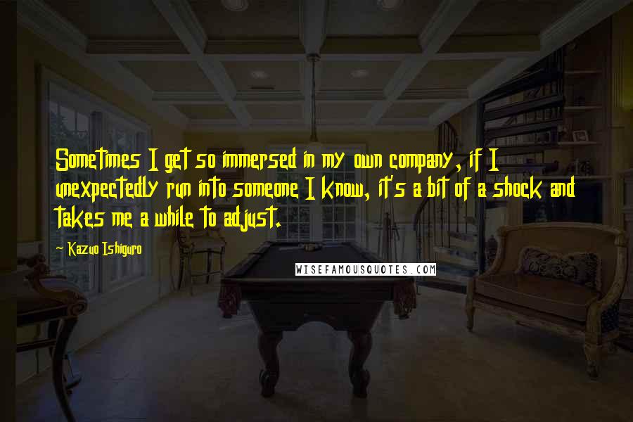 Kazuo Ishiguro Quotes: Sometimes I get so immersed in my own company, if I unexpectedly run into someone I know, it's a bit of a shock and takes me a while to adjust.