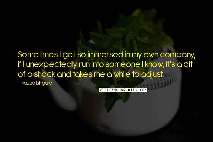 Kazuo Ishiguro Quotes: Sometimes I get so immersed in my own company, if I unexpectedly run into someone I know, it's a bit of a shock and takes me a while to adjust.