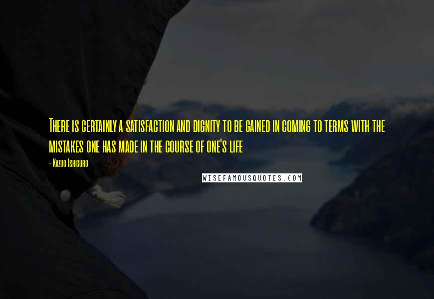 Kazuo Ishiguro Quotes: There is certainly a satisfaction and dignity to be gained in coming to terms with the mistakes one has made in the course of one's life