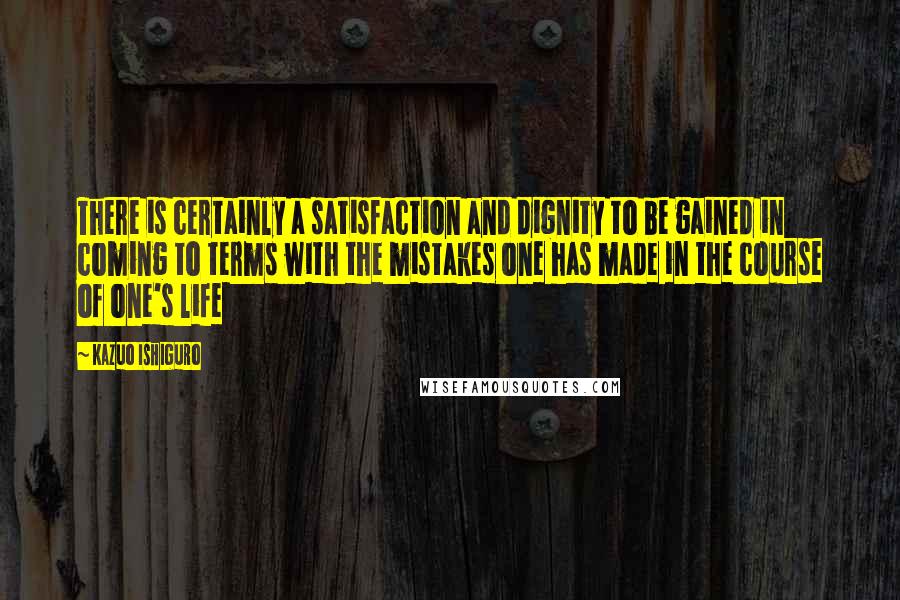 Kazuo Ishiguro Quotes: There is certainly a satisfaction and dignity to be gained in coming to terms with the mistakes one has made in the course of one's life