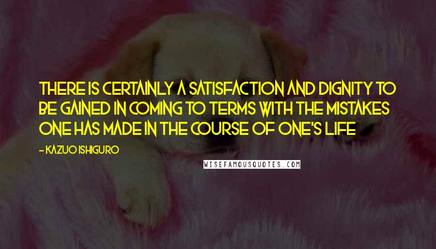 Kazuo Ishiguro Quotes: There is certainly a satisfaction and dignity to be gained in coming to terms with the mistakes one has made in the course of one's life