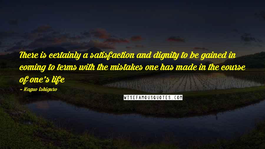 Kazuo Ishiguro Quotes: There is certainly a satisfaction and dignity to be gained in coming to terms with the mistakes one has made in the course of one's life