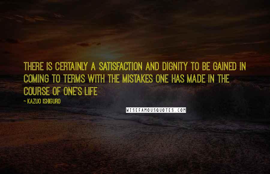 Kazuo Ishiguro Quotes: There is certainly a satisfaction and dignity to be gained in coming to terms with the mistakes one has made in the course of one's life