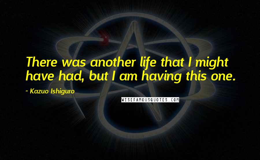 Kazuo Ishiguro Quotes: There was another life that I might have had, but I am having this one.