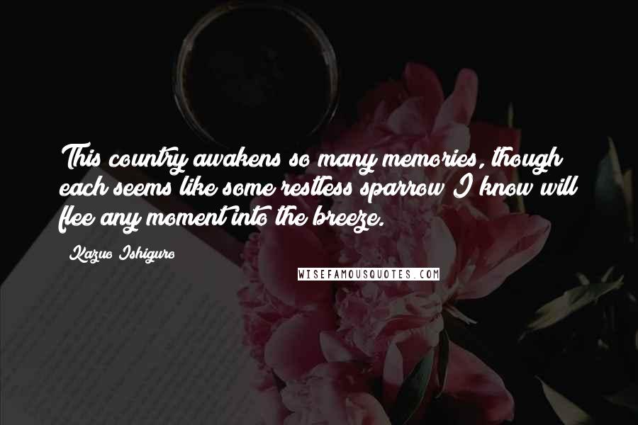 Kazuo Ishiguro Quotes: This country awakens so many memories, though each seems like some restless sparrow I know will flee any moment into the breeze.