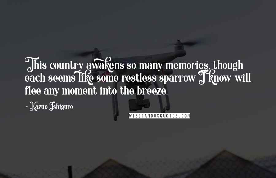 Kazuo Ishiguro Quotes: This country awakens so many memories, though each seems like some restless sparrow I know will flee any moment into the breeze.