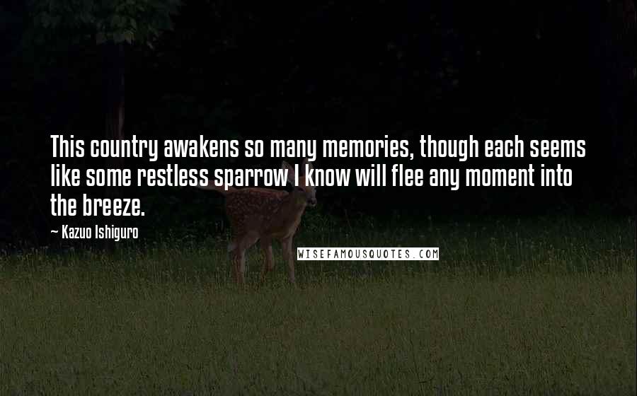 Kazuo Ishiguro Quotes: This country awakens so many memories, though each seems like some restless sparrow I know will flee any moment into the breeze.