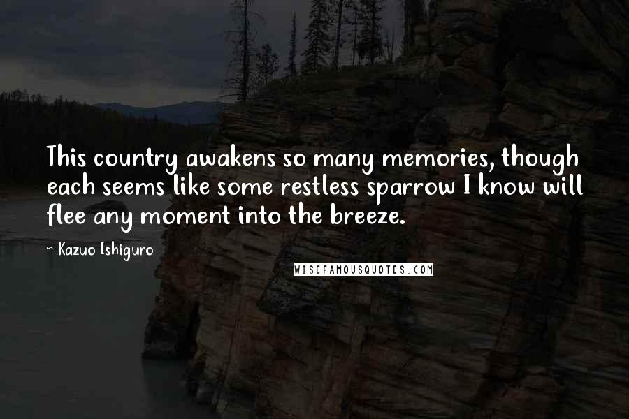 Kazuo Ishiguro Quotes: This country awakens so many memories, though each seems like some restless sparrow I know will flee any moment into the breeze.