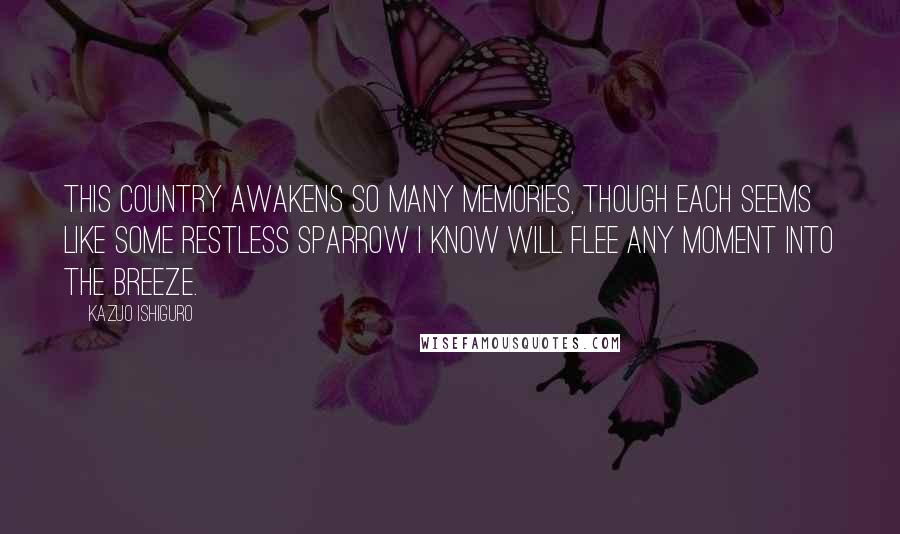 Kazuo Ishiguro Quotes: This country awakens so many memories, though each seems like some restless sparrow I know will flee any moment into the breeze.