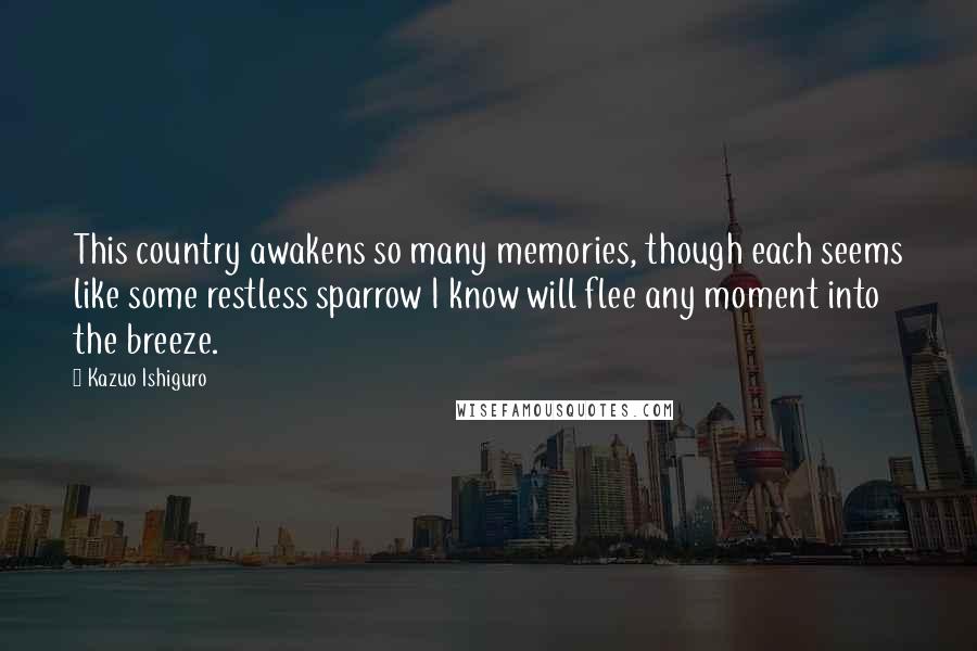Kazuo Ishiguro Quotes: This country awakens so many memories, though each seems like some restless sparrow I know will flee any moment into the breeze.