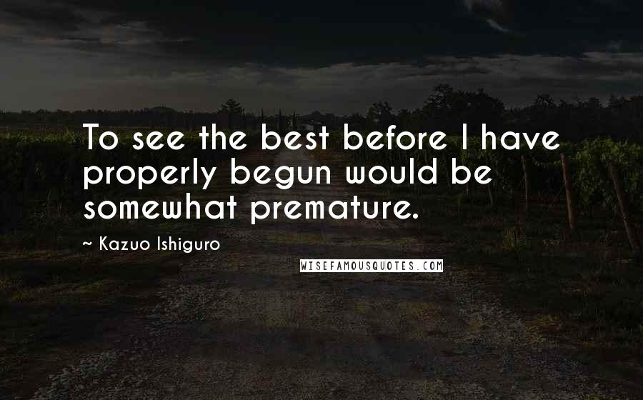 Kazuo Ishiguro Quotes: To see the best before I have properly begun would be somewhat premature.