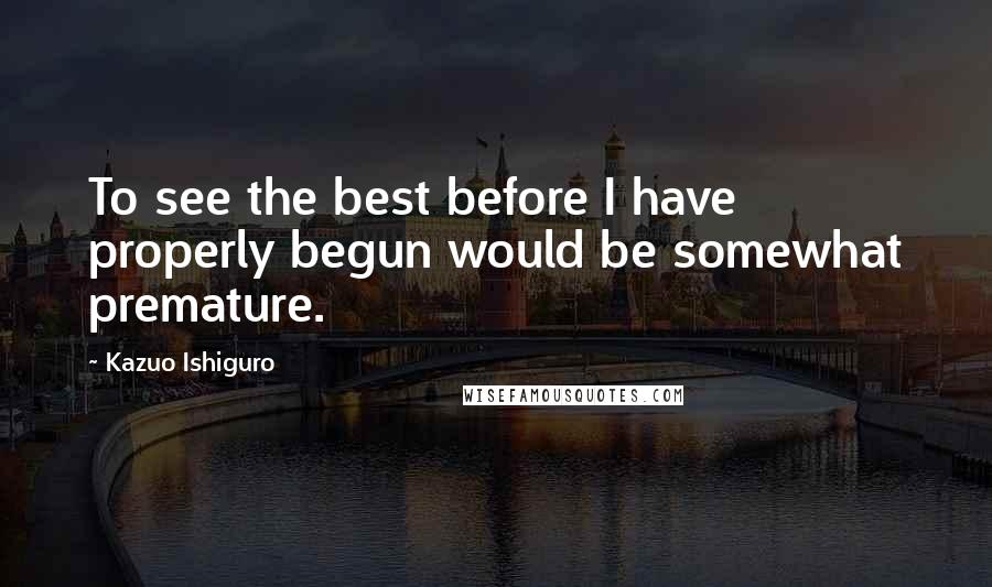 Kazuo Ishiguro Quotes: To see the best before I have properly begun would be somewhat premature.