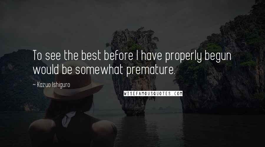 Kazuo Ishiguro Quotes: To see the best before I have properly begun would be somewhat premature.