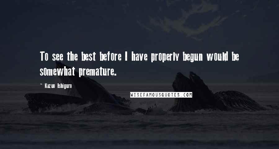 Kazuo Ishiguro Quotes: To see the best before I have properly begun would be somewhat premature.