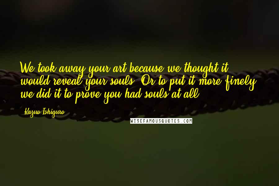 Kazuo Ishiguro Quotes: We took away your art because we thought it would reveal your souls. Or to put it more finely, we did it to prove you had souls at all.