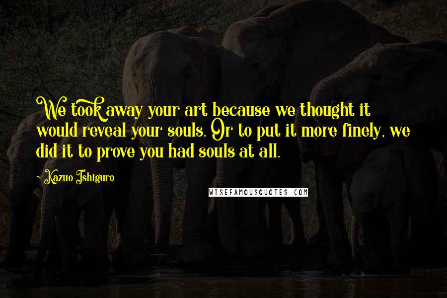 Kazuo Ishiguro Quotes: We took away your art because we thought it would reveal your souls. Or to put it more finely, we did it to prove you had souls at all.