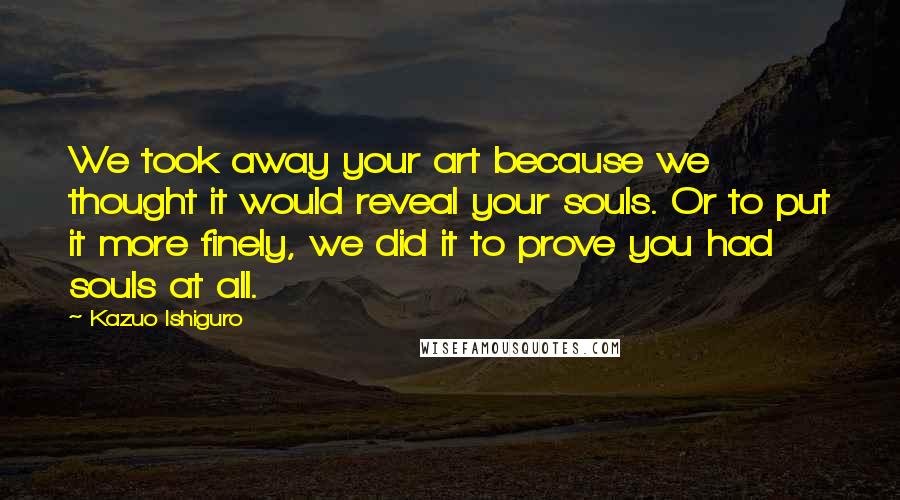 Kazuo Ishiguro Quotes: We took away your art because we thought it would reveal your souls. Or to put it more finely, we did it to prove you had souls at all.