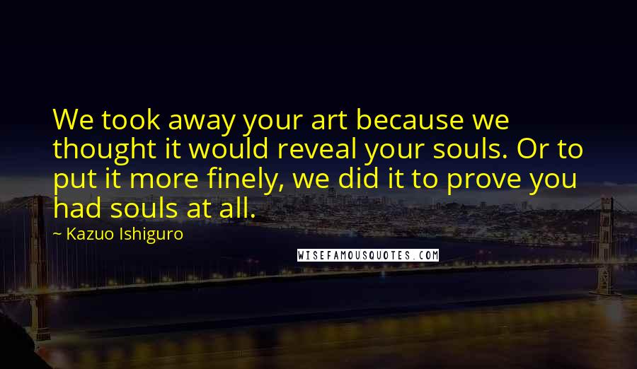 Kazuo Ishiguro Quotes: We took away your art because we thought it would reveal your souls. Or to put it more finely, we did it to prove you had souls at all.