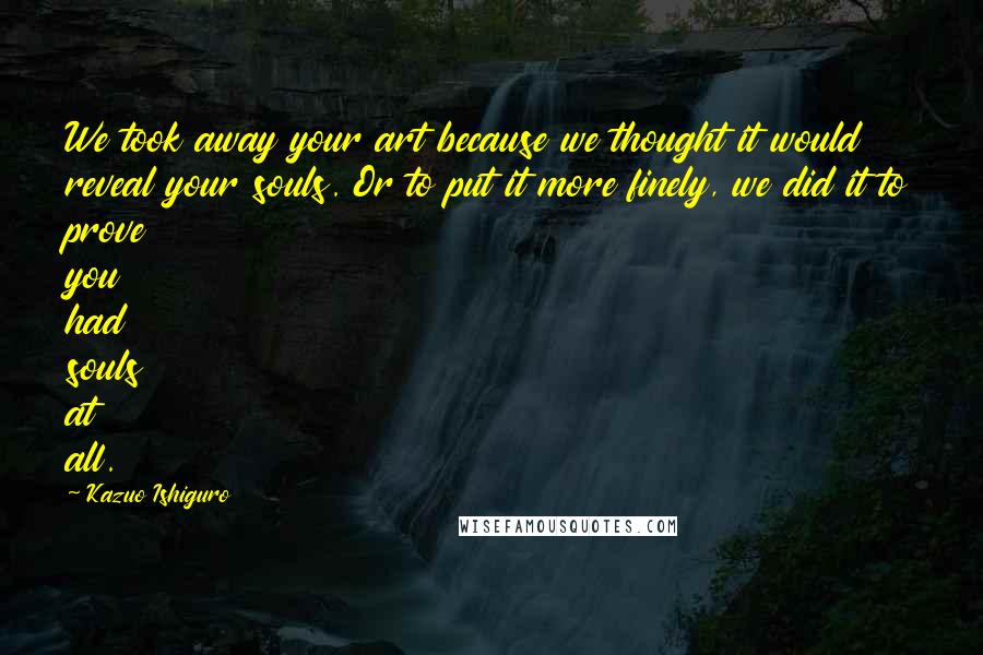 Kazuo Ishiguro Quotes: We took away your art because we thought it would reveal your souls. Or to put it more finely, we did it to prove you had souls at all.
