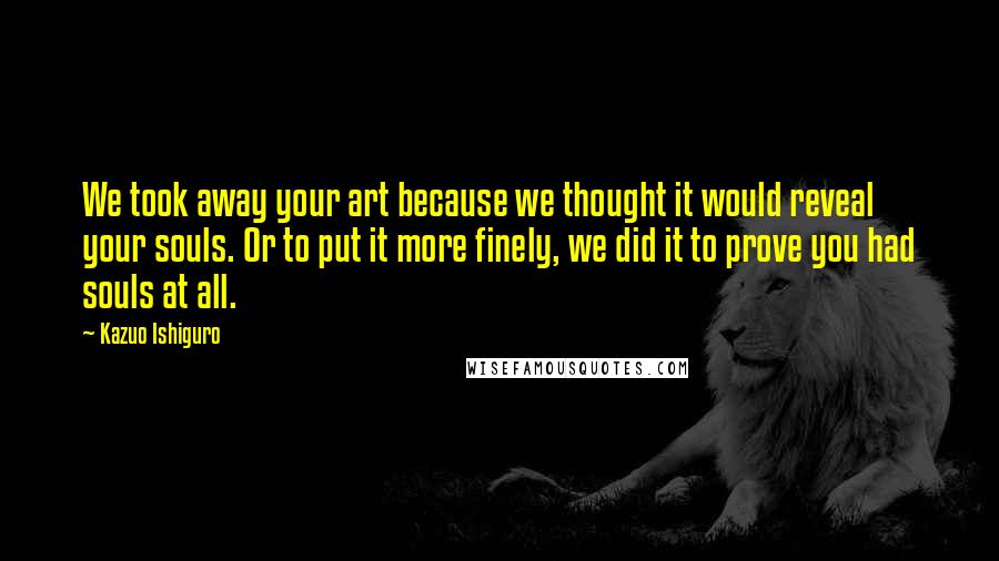 Kazuo Ishiguro Quotes: We took away your art because we thought it would reveal your souls. Or to put it more finely, we did it to prove you had souls at all.