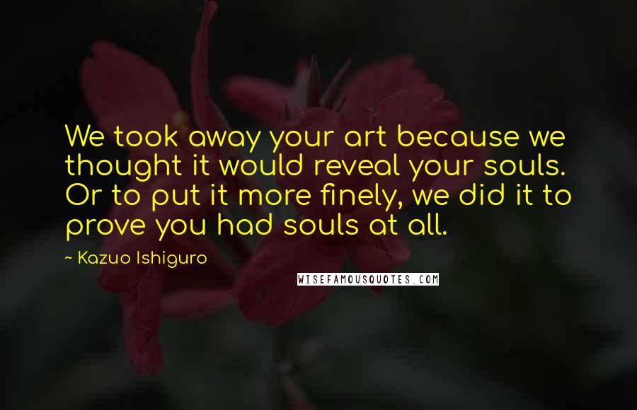 Kazuo Ishiguro Quotes: We took away your art because we thought it would reveal your souls. Or to put it more finely, we did it to prove you had souls at all.