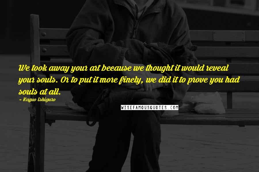 Kazuo Ishiguro Quotes: We took away your art because we thought it would reveal your souls. Or to put it more finely, we did it to prove you had souls at all.