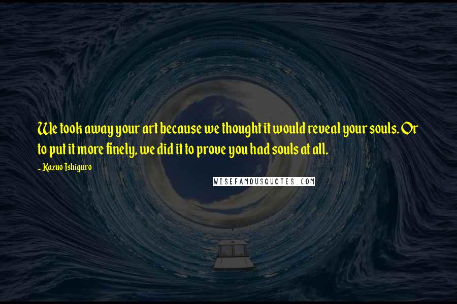 Kazuo Ishiguro Quotes: We took away your art because we thought it would reveal your souls. Or to put it more finely, we did it to prove you had souls at all.