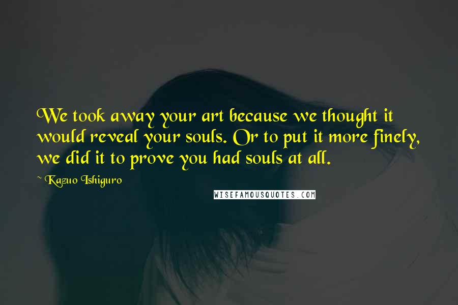 Kazuo Ishiguro Quotes: We took away your art because we thought it would reveal your souls. Or to put it more finely, we did it to prove you had souls at all.