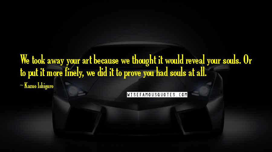 Kazuo Ishiguro Quotes: We took away your art because we thought it would reveal your souls. Or to put it more finely, we did it to prove you had souls at all.