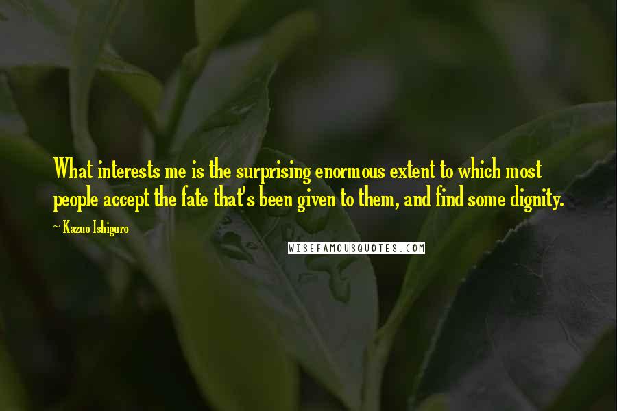 Kazuo Ishiguro Quotes: What interests me is the surprising enormous extent to which most people accept the fate that's been given to them, and find some dignity.