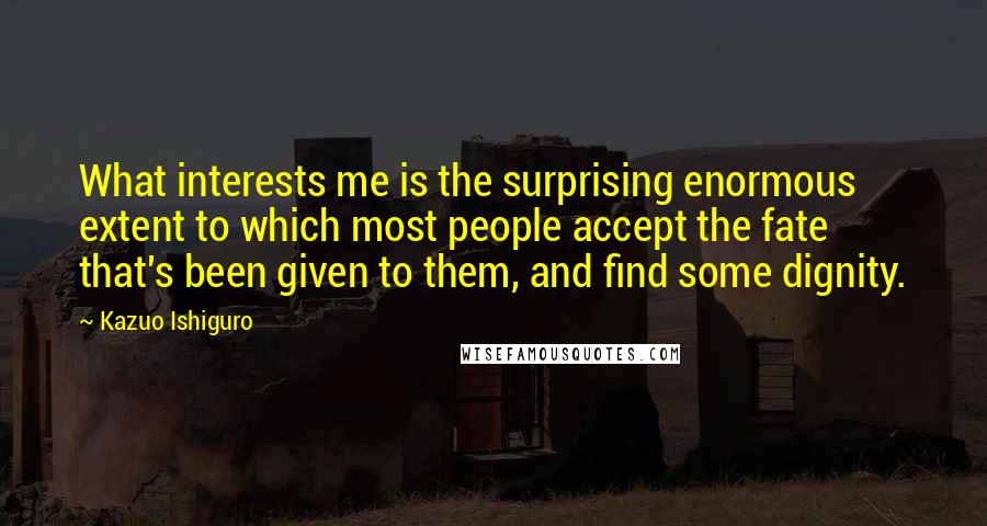 Kazuo Ishiguro Quotes: What interests me is the surprising enormous extent to which most people accept the fate that's been given to them, and find some dignity.
