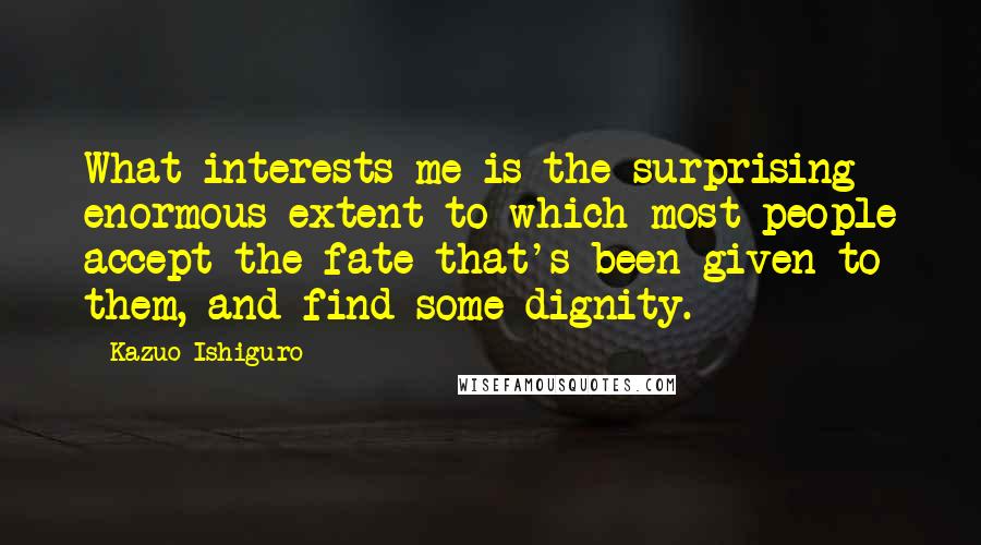 Kazuo Ishiguro Quotes: What interests me is the surprising enormous extent to which most people accept the fate that's been given to them, and find some dignity.