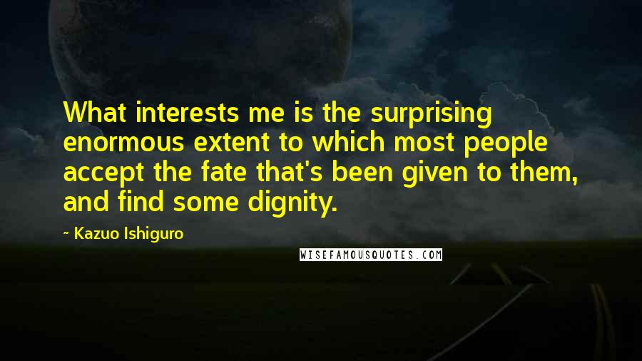 Kazuo Ishiguro Quotes: What interests me is the surprising enormous extent to which most people accept the fate that's been given to them, and find some dignity.