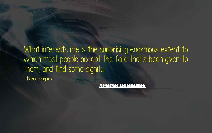 Kazuo Ishiguro Quotes: What interests me is the surprising enormous extent to which most people accept the fate that's been given to them, and find some dignity.