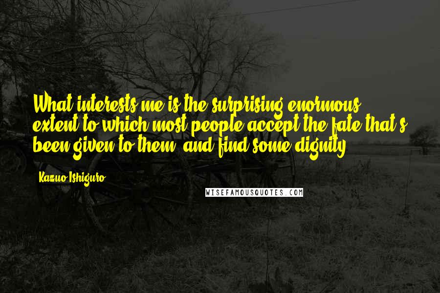 Kazuo Ishiguro Quotes: What interests me is the surprising enormous extent to which most people accept the fate that's been given to them, and find some dignity.