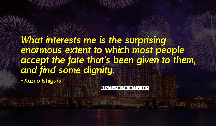 Kazuo Ishiguro Quotes: What interests me is the surprising enormous extent to which most people accept the fate that's been given to them, and find some dignity.