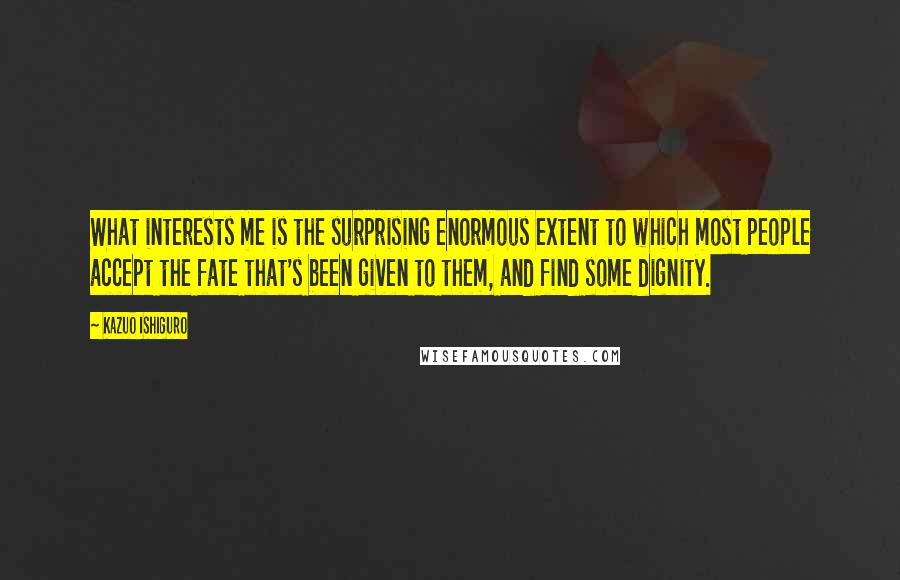 Kazuo Ishiguro Quotes: What interests me is the surprising enormous extent to which most people accept the fate that's been given to them, and find some dignity.