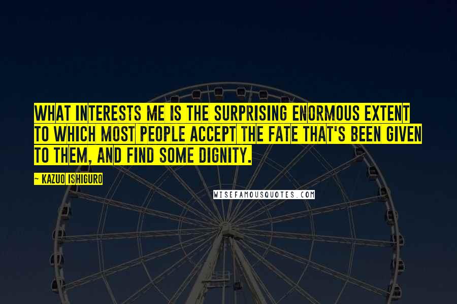 Kazuo Ishiguro Quotes: What interests me is the surprising enormous extent to which most people accept the fate that's been given to them, and find some dignity.