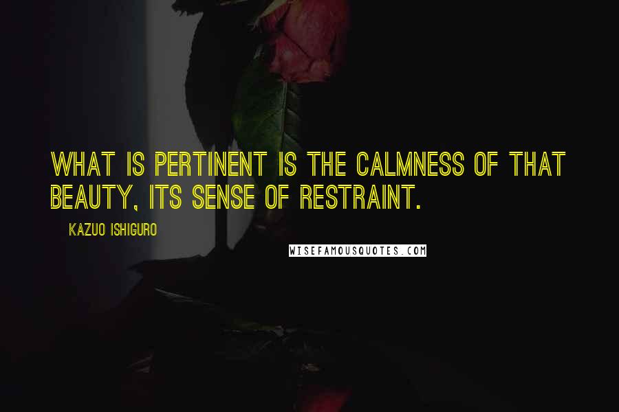 Kazuo Ishiguro Quotes: What is pertinent is the calmness of that beauty, its sense of restraint.