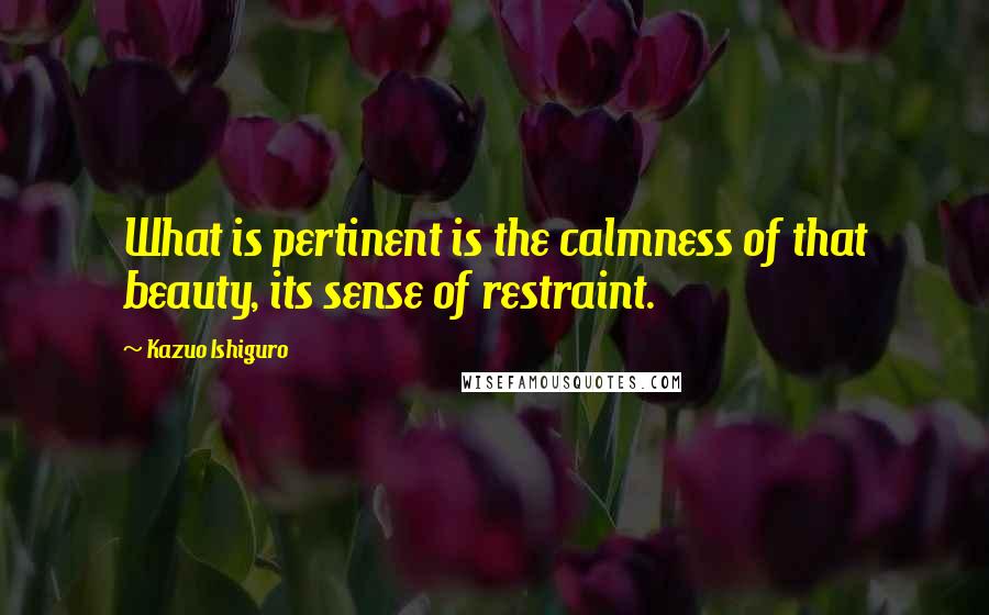 Kazuo Ishiguro Quotes: What is pertinent is the calmness of that beauty, its sense of restraint.