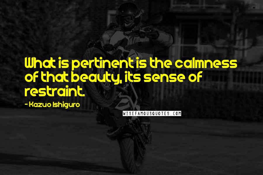 Kazuo Ishiguro Quotes: What is pertinent is the calmness of that beauty, its sense of restraint.