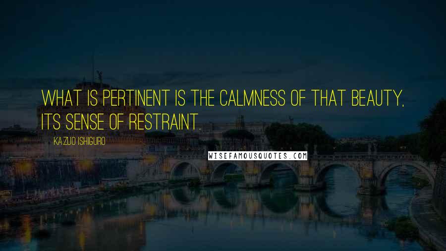 Kazuo Ishiguro Quotes: What is pertinent is the calmness of that beauty, its sense of restraint.