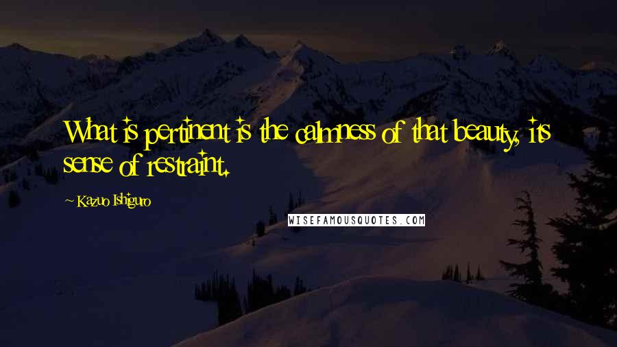 Kazuo Ishiguro Quotes: What is pertinent is the calmness of that beauty, its sense of restraint.