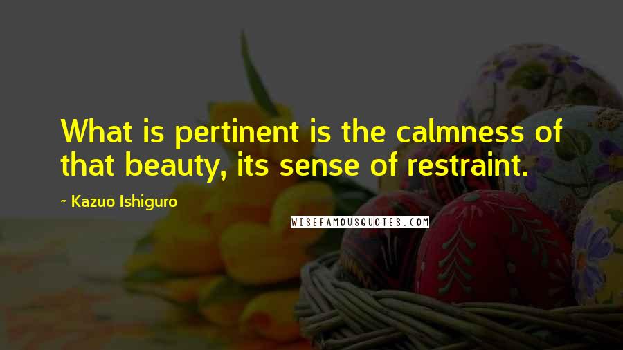 Kazuo Ishiguro Quotes: What is pertinent is the calmness of that beauty, its sense of restraint.