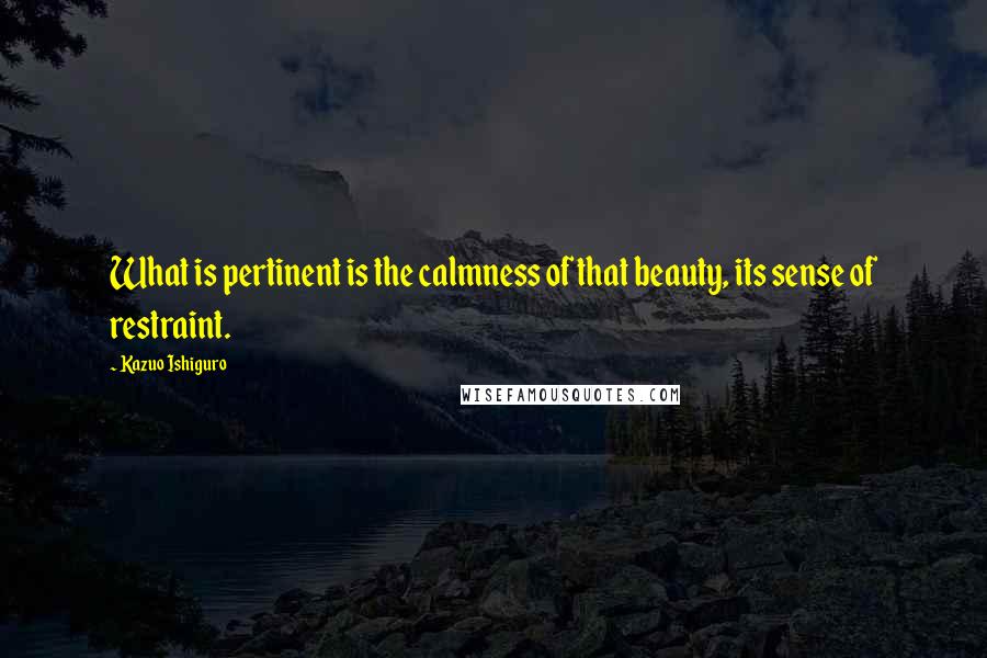 Kazuo Ishiguro Quotes: What is pertinent is the calmness of that beauty, its sense of restraint.