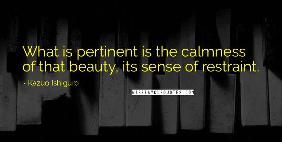 Kazuo Ishiguro Quotes: What is pertinent is the calmness of that beauty, its sense of restraint.