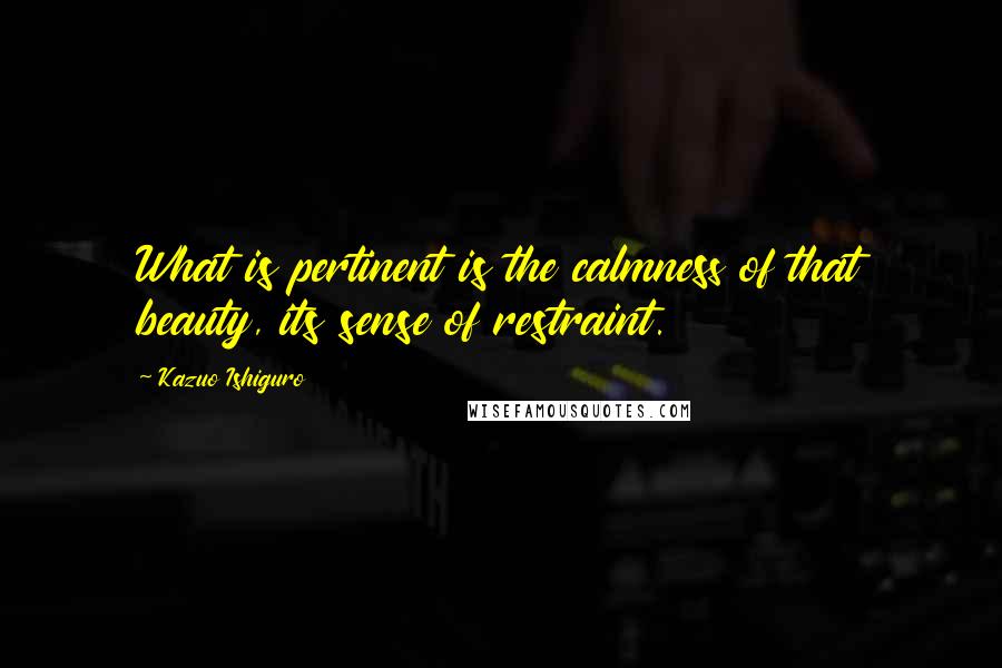 Kazuo Ishiguro Quotes: What is pertinent is the calmness of that beauty, its sense of restraint.