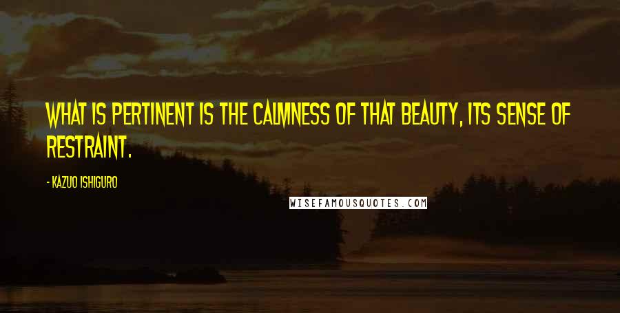 Kazuo Ishiguro Quotes: What is pertinent is the calmness of that beauty, its sense of restraint.